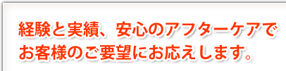 経験と実績、安心のアフターケアで、お客様のご要望にお応えします。 経験と実績、安心のアフターケアで、お客様のご要望にお応えします。